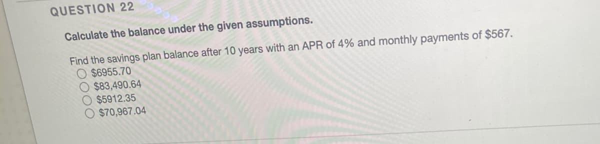 QUESTION 22
Calculate the balance under the given assumptions.
Find the savings plan balance after 10 years with an APR of 4% and monthly payments of $567.
O $6955.70
O $83,490.64
$5912.35
$70,967.04
