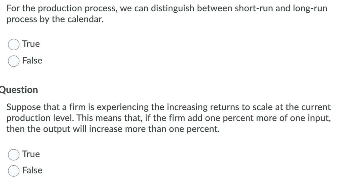 For the production process, we can distinguish between short-run and long-run
process by the calendar.
True
False
Question
Suppose that a firm is experiencing the increasing returns to scale at the current
production level. This means that, if the firm add one percent more of one input,
then the output will increase more than one percent.
True
False
