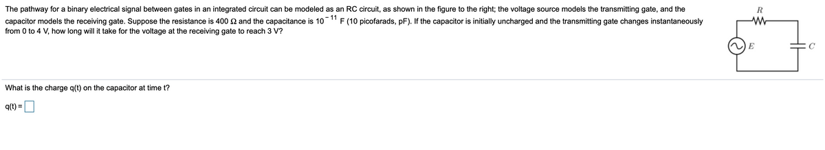 The pathway for a binary electrical signal between gates in an integrated circuit can be modeled as an RC circuit, as shown in the figure to the right; the voltage source models the transmitting gate, and the
R.
capacitor models the receiving gate. Suppose the resistance is 400 2 and the capacitance is 10
- 11
F (10 picofarads, pF). If the capacitor is initially uncharged and the transmitting gate changes instantaneously
from 0 to 4 V, how long will it take for the voltage at the receiving gate to reach 3 V?
E
What is the charge q(t) on the capacitor at time t?
q(t) =
