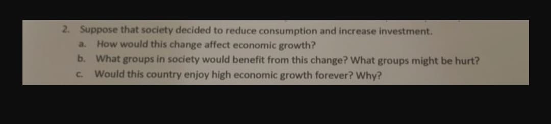 2. Suppose that society decided to reduce consumption and increase investment.
How would this change affect economic growth?
b. What groups in society would benefit from this change? What groups might be hurt?
Would this country enjoy high economic growth forever? Why?
a.
C.
