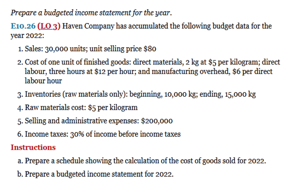 Prepare a budgeted income statement for the year.
E10.26 (LO 3) Haven Company has accumulated the following budget data for the
year 2022:
1. Sales: 30,000 units; unit selling price $80
2. Cost of one unit of finished goods: direct materials, 2 kg at $5 per kilogram; direct
labour, three hours at $12 per hour; and manufacturing overhead, $6 per direct
labour hour
3. Inventories (raw materials only): beginning, 10,000 kg; ending, 15,000 kg
4. Raw materials cost: $5 per kilogram
5. Selling and administrative expenses: $200,000
6. Income taxes: 30% of income before income taxes
Instructions
a. Prepare a schedule showing the calculation of the cost of goods sold for 2022.
b. Prepare a budgeted income statement for 2022.