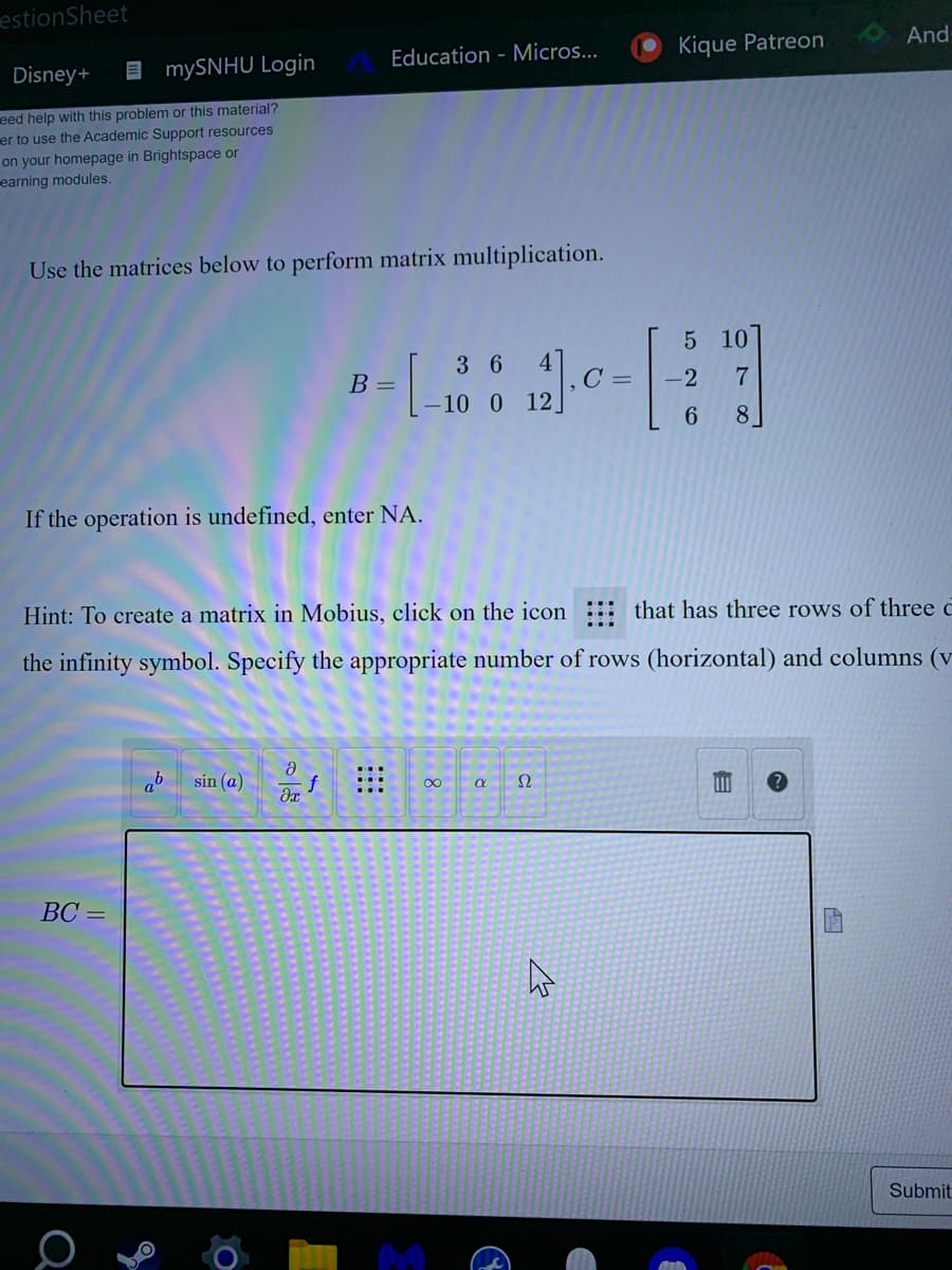 estionSheet
Disney+
E mySNHU Login
Education - Micros...
Kique Patreon
And
eed help with this problem or this material?
er to use the Academic Support resources
on your homepage in Brightspace or
earning modules.
Use the matrices below to perform matrix multiplication.
5 10
В -
3 6
4
C =
-2
10 0 12]
8.
If the operation is undefined, enter NA.
Hint: To create a matrix in Mobius, click on the icon
that has three rows of three c
the infinity symbol. Specify the appropriate number of rows (horizontal) and columns (v
ab
sin (@) dr
Ω
ВС —
Submit
