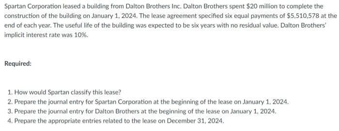 Spartan Corporation leased a building from Dalton Brothers Inc. Dalton Brothers spent $20 million to complete the
construction of the building on January 1, 2024. The lease agreement specified six equal payments of $5,510,578 at the
end of each year. The useful life of the building was expected to be six years with no residual value. Dalton Brothers'
implicit interest rate was 10%.
Required:
1. How would Spartan classify this lease?
2. Prepare the journal entry for Spartan Corporation at the beginning of the lease on January 1, 2024.
3. Prepare the journal entry for Dalton Brothers at the beginning of the lease on January 1, 2024.
4. Prepare the appropriate entries related to the lease on December 31, 2024.