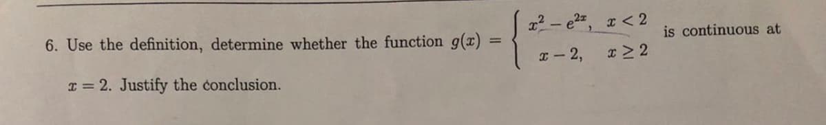 6. Use the definition, determine whether the function g(x)
=
I= 2. Justify the conclusion.
x²-e², x < 2
x-2,
x>2
is continuous at