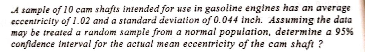 A sample of 10 cam shafts intended for use in gasoline engines has an average
eccentricity of 1.02 and a standard deviation of 0.044 inch. Assuming the data
may be treated a random sample from a normal population, determine a 95%
confidence interval for the actual mean eccentricity of the cam shaft ?