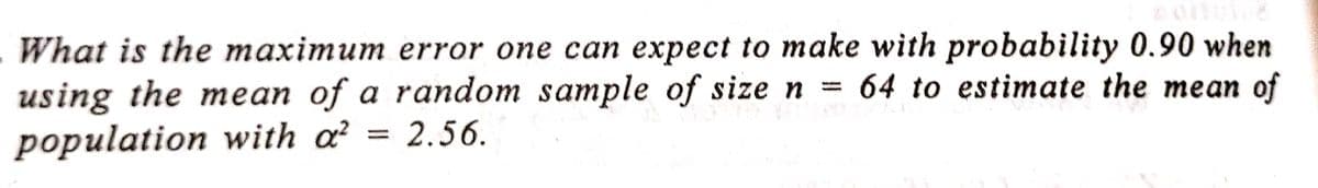 What is the maximum error one can expect to make with probability 0.90 when
using the mean of a random sample of size n = 64 to estimate the mean of
population with a² 2.56.
-