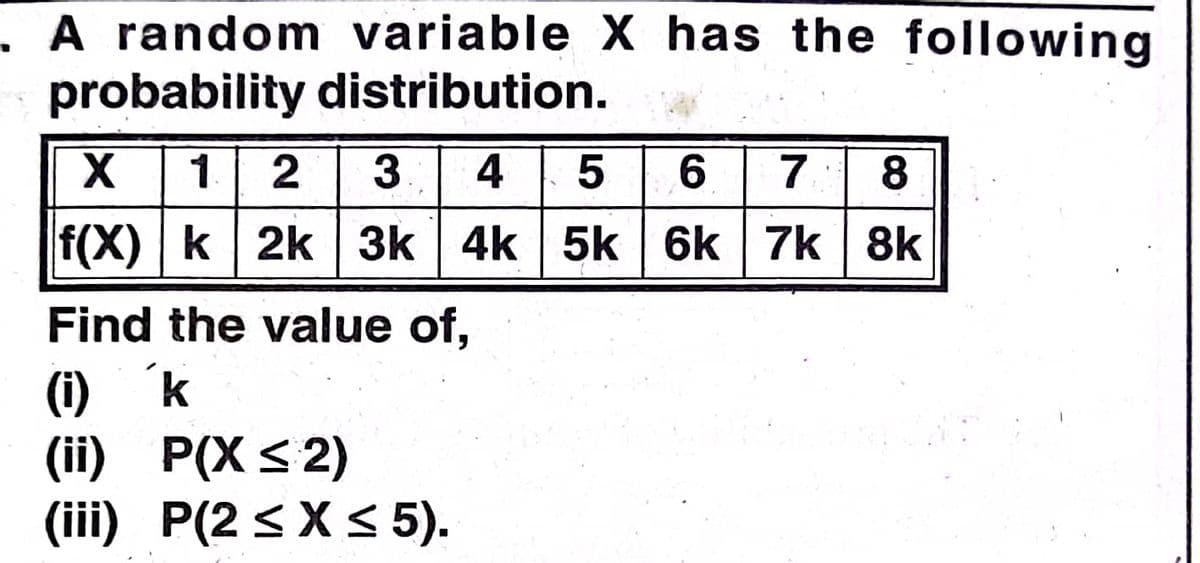 A random variable X has the following
probability distribution.
1 2 3 4
5 6
7.
f(X) k 2k 3k 4k 5k 6k 7k 8k
Find the value of,
(i) k
(iї) Р(XS 2)
(iii) P(2 < X<5).
