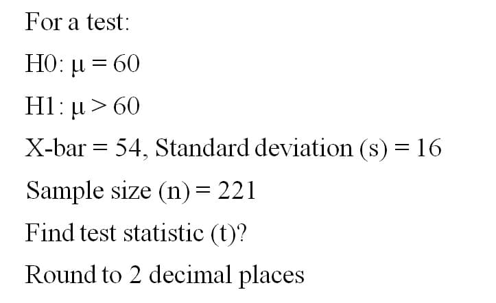 For a test:
HO: μ = 60
H1 : μ > 60
X-bar = 54, Standard deviation (s) = 16
Sample size (n) = 221
Find test statistic (t)?
Round to 2 decimal places