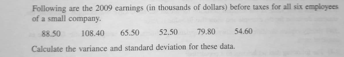 Following are the 2009 earnings (in thousands of dollars) before taxes for all six employees
of a small company.
88.50
108.40 65.50
52.50
79.80
Calculate the variance and standard deviation for these data.
54.60