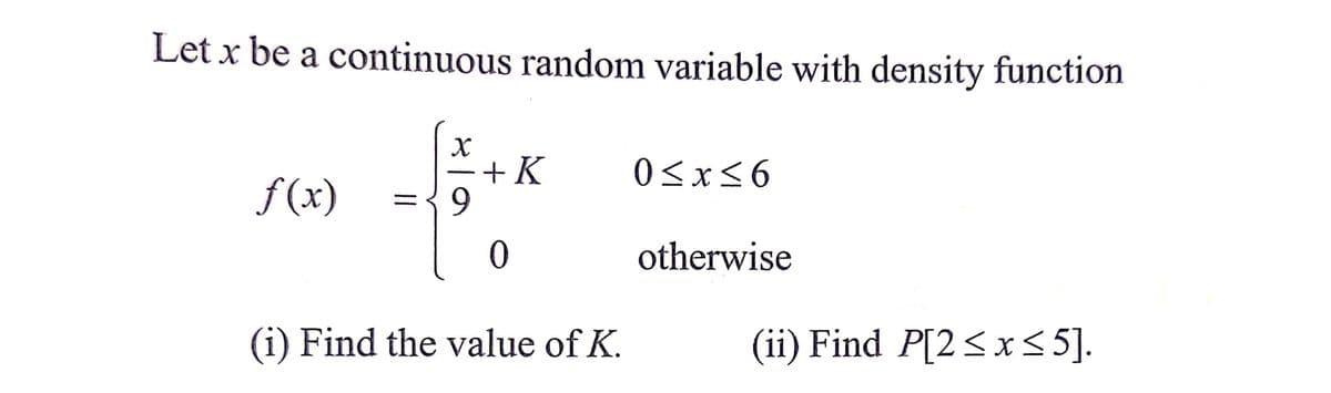 Let x be a continuous random variable with density function
+K
9.
0<x<6
f (x)
otherwise
(i) Find the value of K.
(ii) Find P[2<x<5].
