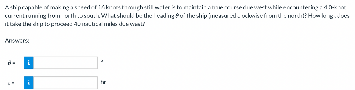 A ship capable of making a speed of 16 knots through still water is to maintain a true course due west while encountering a 4.0-knot
current running from north to south. What should be the heading 0 of the ship (measured clockwise from the north)? How long t does
it take the ship to proceed 40 nautical miles due west?
Answers:
0 =
t =
i
O
hr