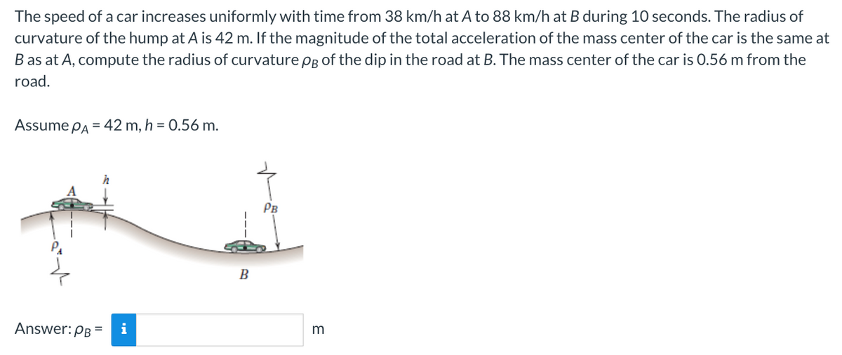 The speed of a car increases uniformly with time from 38 km/h at A to 88 km/h at B during 10 seconds. The radius of
curvature of the hump at A is 42 m. If the magnitude of the total acceleration of the mass center of the car is the same at
B as at A, compute the radius of curvature pg of the dip in the road at B. The mass center of the car is 0.56 m from the
road.
Assume PA = 42 m, h = 0.56 m.
Answer: PB =
B
m