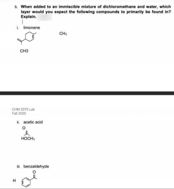 b. When added to an immiscible mixture of dichloromethane and water, which
layer would you expect the following compounds to primarily be found in?
Explain.
i. limonene
CH3
CH3
CHM 2070 Lab
Fall 2020
ii. acetic acid
HOCH3
i. benzaldehyde
