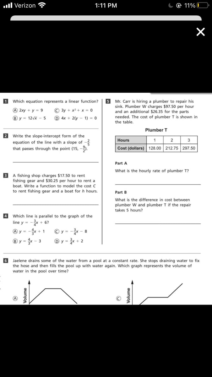 .ll Verizon
1:11 PM
O 11% C
1 Which equation represents a linear function?
5
Mr. Carr is hiring a plumber to repair his
sink. Plumber W charges $97.50 per hour
and an additional $26.35 for the parts
needed. The cost of plumber T is shown in
A 2xy + y = 9
© 3y + x2 + x = 0
B y = 12Vx - 5
D 4x + 2(y - 1) = 0
the table.
Plumber T
2 Write the slope-intercept form of the
equation of the line with a slope of -
that passes through the point (15, -).
Hours
1
3
Cost (dollars) 128.00 212.75 297.50
Part A
What is the hourly rate of plumber T?
3 A fishing shop charges $17.50 to rent
fishing gear and $30.25 per hour to rent a
boat. Write a function to model the cost C
to rent fishing gear and a boat for h hours.
Part B
What is the difference in cost between
plumber W and plumber T if the repair
takes 5 hours?
4 Which line is parallel to the graph of the
line y = -x
+ 6?
A y =
+ 1
© y = -x - 8
B y = x -3
D y = x + 2
6 Jaelene drains some of the water from a pool at a constant rate. She stops draining water to fix
the hose and then fills the pool up with water again. Which graph represents the volume of
water in the pool over time?
Volume
Volume
