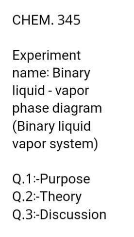 CHEM. 345
Experiment
name: Binary
liquid - vapor
phase diagram
(Binary liquid
vapor system)
Q.1:-Purpose
Q.2:-Theory
Q.3:-Discussion
