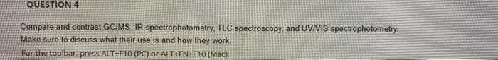 QUESTION 4
Compare and contrast GC/MS IR spectrophotometry. TLC spectroscopy, and UVVIS spectrophotometry
Make sure to discuss what their use is and how they work
For the toolbar, press ALT+F10 (PC) or ALT+FN+F10 (Mac).
