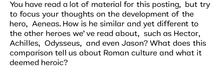 You have read a lot of material for this posting, but try
to focus your thoughts on the development of the
hero, Aeneas. How is he similar and yet different to
the other heroes we' ve read about, such as Hector,
Achilles, Odysseus, and even Jason? What does this
comparison tell us about Roman culture and what it
deemed heroic?
