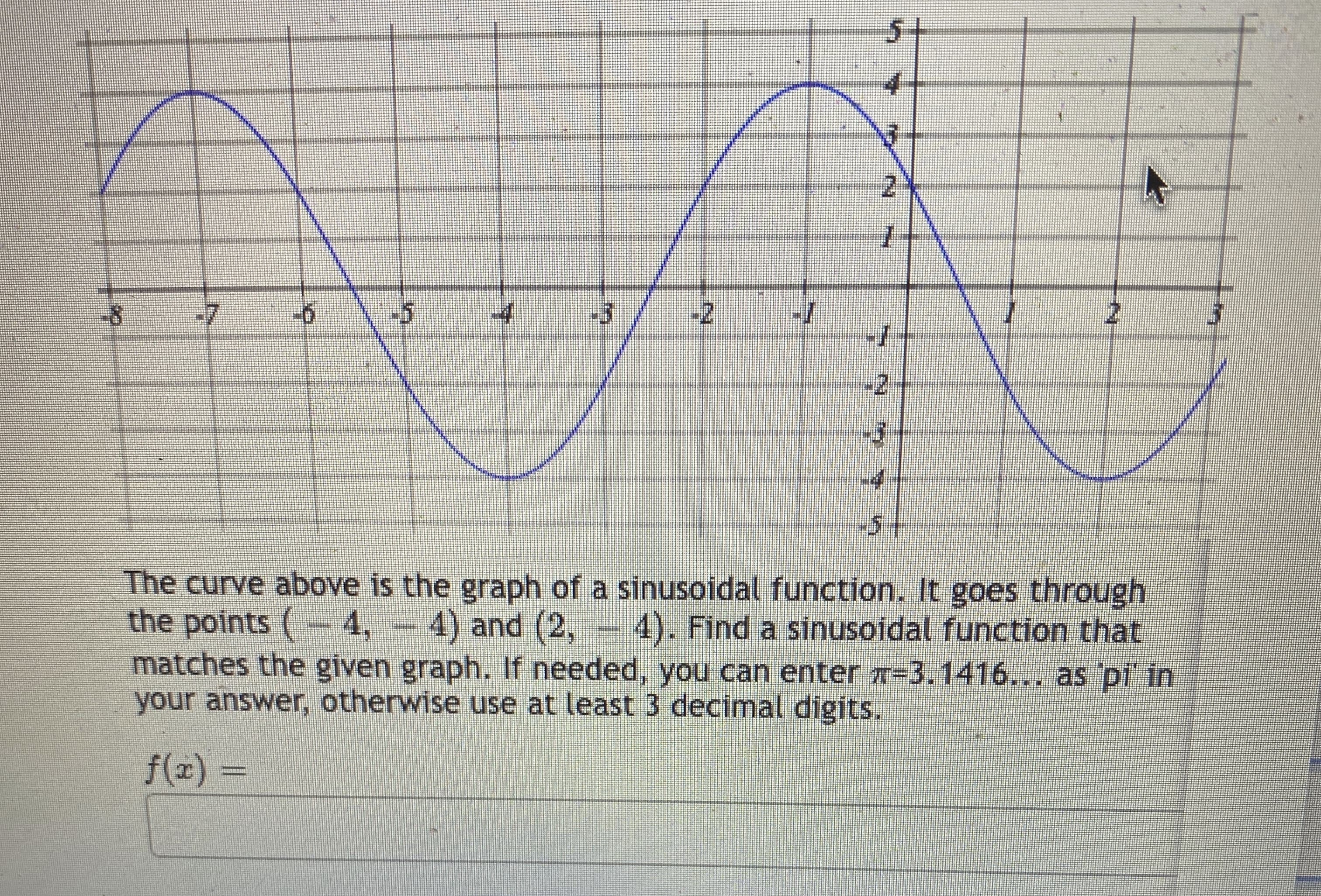 The curve above is the graph of a sinusoidal function. It goes through
the points (-4, - 4) and (2,- 4). Find a sinusoidal function that
matches the given graph. If needed, you can enter T-3.1416... as pi' in
your answer, otherwise use at least 3 decimal digits.
