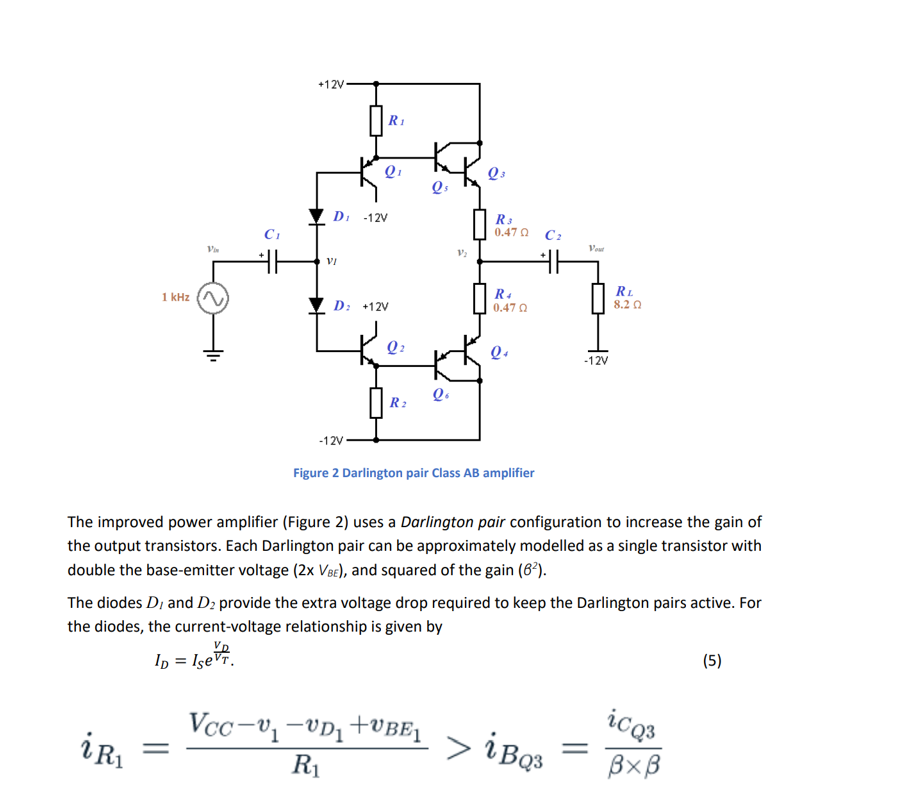 1 kHz
Vin
iR₁
+12V
R₁
VI
Q₁
DI -12V
D: +12V
R2
Q₁
Qo
V₂
Q3
R 3
0.47 Ω
R4
0.47 Ω
Q4
C₂
#H
-12V
Figure 2 Darlington pair Class AB amplifier
Vout
-12V
The improved power amplifier (Figure 2) uses a Darlington pair configuration to increase the gain of
the output transistors. Each Darlington pair can be approximately modelled as a single transistor with
double the base-emitter voltage (2x VBE), and squared of the gain (6²).
Vcc-₁-UD₁+UBE₁ > i BQ31
R₁
RL
8.2 Ω
The diodes D, and D2 provide the extra voltage drop required to keep the Darlington pairs active. For
the diodes, the current-voltage relationship is given by
ID = Isevr.
icq3
BXB
(5)