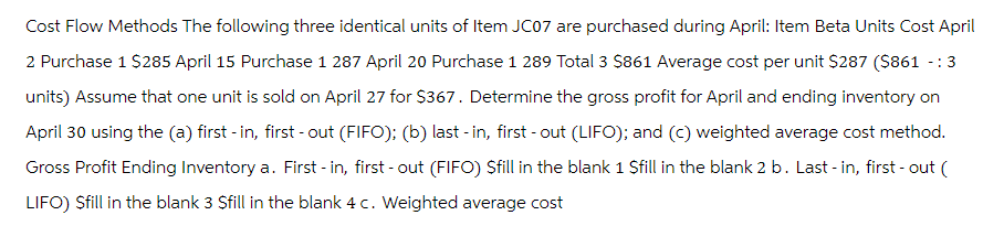 Cost Flow Methods The following three identical units of Item JC07 are purchased during April: Item Beta Units Cost April
2 Purchase 1 $285 April 15 Purchase 1 287 April 20 Purchase 1 289 Total 3 $861 Average cost per unit $287 ($861 -:
units) Assume that one unit is sold on April 27 for $367. Determine the gross profit for April and ending inventory on
April 30 using the (a) first -in, first-out (FIFO); (b) last - in, first-out (LIFO); and (c) weighted average cost method.
Gross Profit Ending Inventory a. First - in, first-out (FIFO) Sfill in the blank 1 Sfill in the blank 2 b. Last-in, first-out (
LIFO) Sfill in the blank 3 $fill in the blank 4 c. Weighted average cost