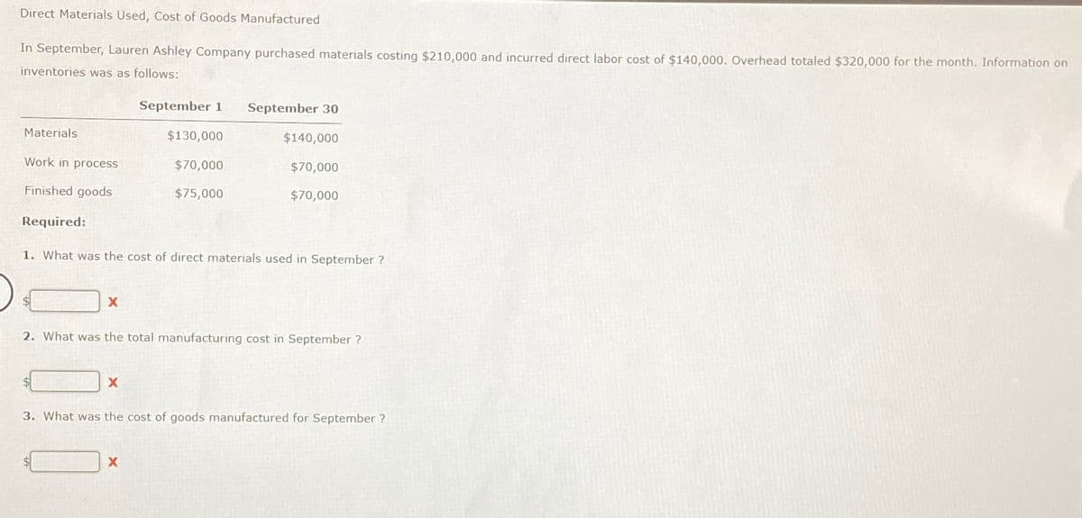 Direct Materials Used, Cost of Goods Manufactured
In September, Lauren Ashley Company purchased materials costing $210,000 and incurred direct labor cost of $140,000. Overhead totaled $320,000 for the month. Information on
inventories was as follows:
Materials
Work in process
Finished goods
Required:
X
September 1 September 30
X
$130,000
1. What was the cost of direct materials used in September ?
$70,000
$75,000
X
$140,000
$70,000
$70,000
2. What was the total manufacturing cost in September ?
3. What was the cost of goods manufactured for September?