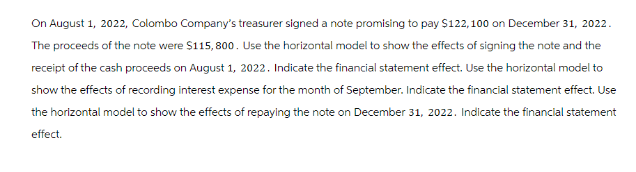 On August 1, 2022, Colombo Company's treasurer signed a note promising to pay $122,100 on December 31, 2022.
The proceeds of the note were $115,800. Use the horizontal model to show the effects of signing the note and the
receipt of the cash proceeds on August 1, 2022. Indicate the financial statement effect. Use the horizontal model to
show the effects of recording interest expense for the month of September. Indicate the financial statement effect. Use
the horizontal model to show the effects of repaying the note on December 31, 2022. Indicate the financial statement
effect.