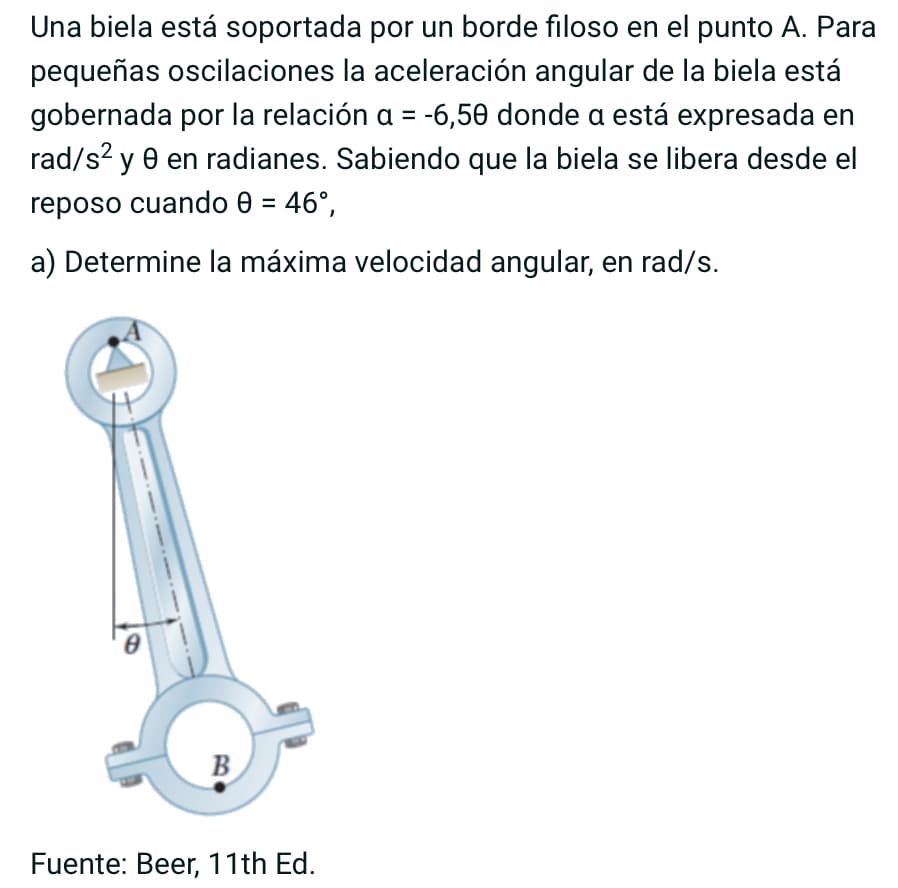 Una biela está soportada por un borde filoso en el punto A. Para
pequeñas oscilaciones la aceleración angular de la biela está
gobernada por la relación a = -6,50 donde a está expresada en
rad/s² y 0 en radianes. Sabiendo que la biela se libera desde el
reposo cuando 0 = 46°,
a) Determine la máxima velocidad angular, en rad/s.
B
Fuente: Beer, 11th Ed.