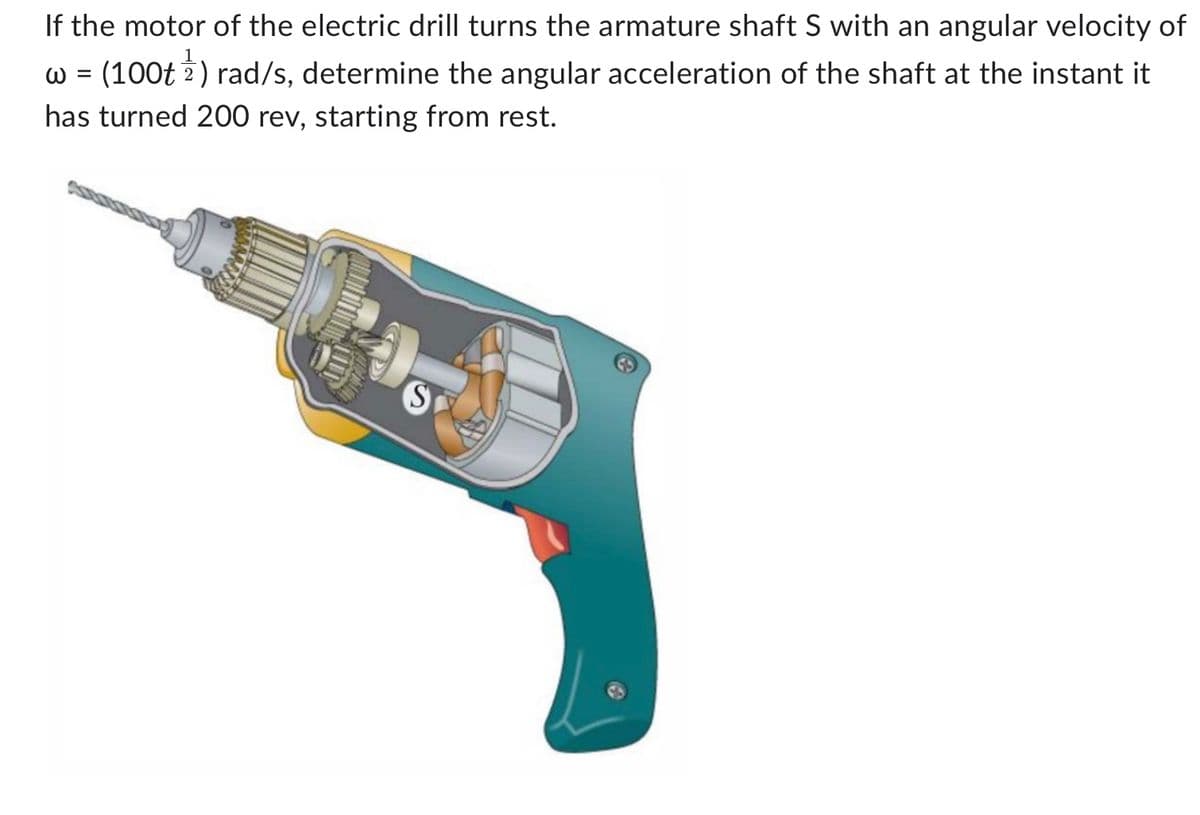 If the motor of the electric drill turns the armature shaft S with an angular velocity of
w = (100t 1) rad/s, determine the angular acceleration of the shaft at the instant it
has turned 200 rev, starting from rest.
(S