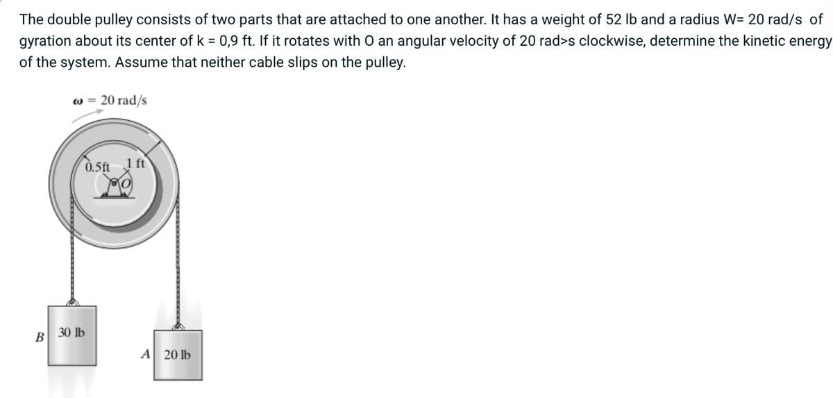 The double pulley consists of two parts that are attached to one another. It has a weight of 52 lb and a radius W= 20 rad/s of
gyration about its center of k = 0,9 ft. If it rotates with O an angular velocity of 20 rad>s clockwise, determine the kinetic energy
of the system. Assume that neither cable slips on the pulley.
@=
20 rad/s
0.5ft 1 ft
B 30 lb
A 20 lb