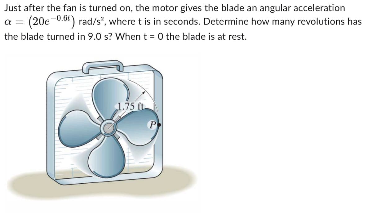 Just after the fan is turned on, the motor gives the blade an angular acceleration
(20e-0.6t) rad/s², where t is in seconds. Determine how many revolutions has
α =
the blade turned in 9.0 s? When t = 0 the blade is at rest.
1.75 ft.
P