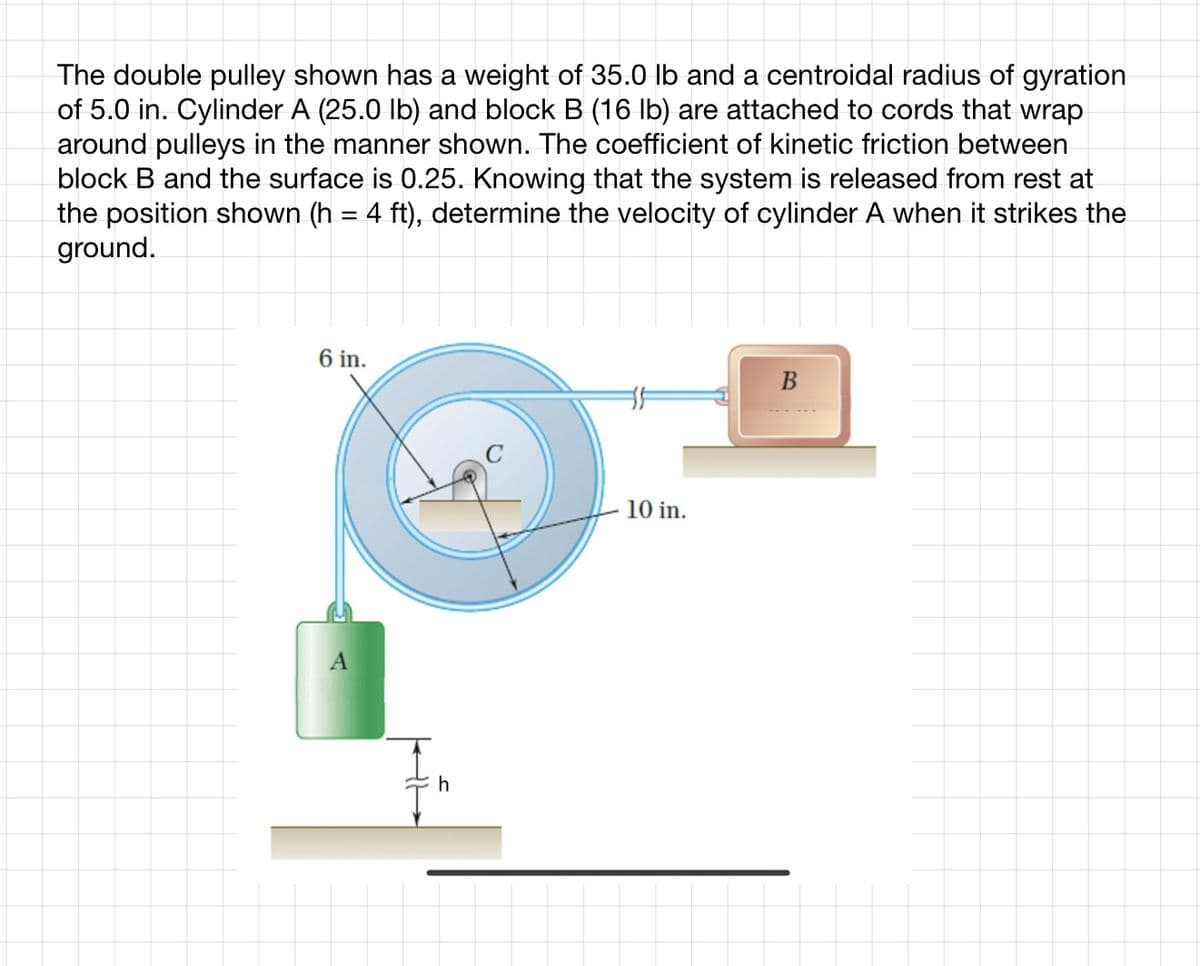 The double pulley shown has a weight of 35.0 lb and a centroidal radius of gyration
of 5.0 in. Cylinder A (25.0 lb) and block B (16 lb) are attached to cords that wrap
around pulleys in the manner shown. The coefficient of kinetic friction between
block B and the surface is 0.25. Knowing that the system is released from rest at
the position shown (h = 4 ft), determine the velocity of cylinder A when it strikes the
ground.
6 in.
A
h
10 in.
B