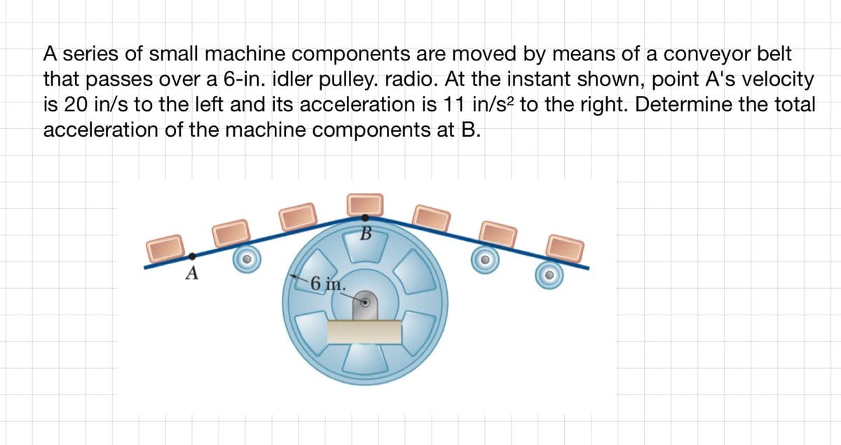 A series of small machine components are moved by means of a conveyor belt
that passes over a 6-in. idler pulley. radio. At the instant shown, point A's velocity
is 20 in/s to the left and its acceleration is 11 in/s² to the right. Determine the total
acceleration of the machine components at B.
A
6 in.
B