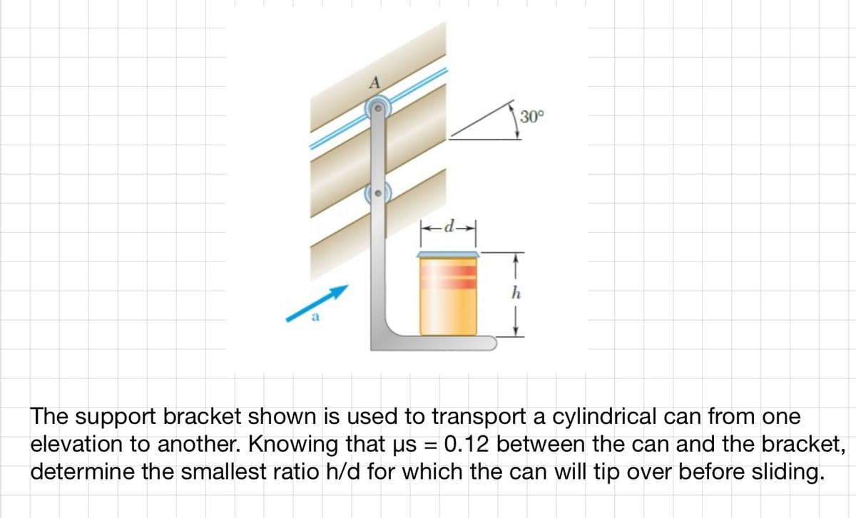 a
A
|dx|
30°
The support bracket shown is used to transport a cylindrical can from one
elevation to another. Knowing that µs = 0.12 between the can and the bracket,
determine the smallest ratio h/d for which the can will tip over before sliding.