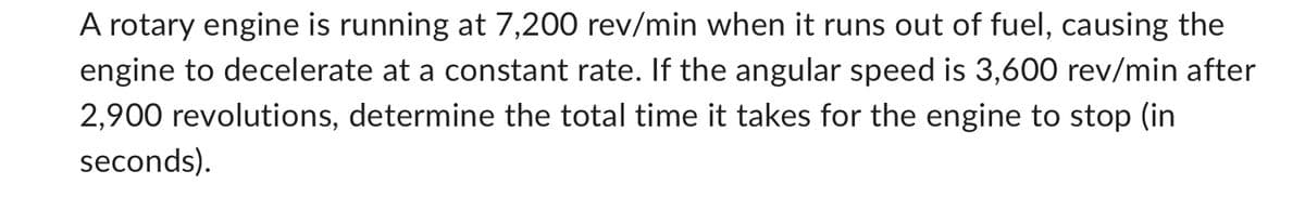 A rotary engine is running at 7,200 rev/min when it runs out of fuel, causing the
engine to decelerate at a constant rate. If the angular speed is 3,600 rev/min after
2,900 revolutions, determine the total time it takes for the engine to stop (in
seconds).