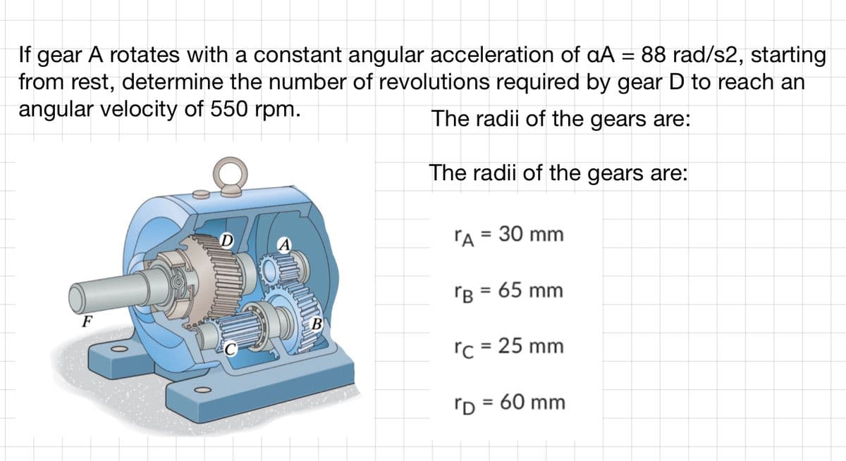 If gear A rotates with a constant angular acceleration of aA = 88 rad/s2, starting
from rest, determine the number of revolutions required by gear D to reach an
angular velocity of 550 rpm.
The radii of the gears are:
The radii of the gears are:
F
B
A = 30 mm
TB = 65 mm
rc = 25 mm
= 60 mm
"D=