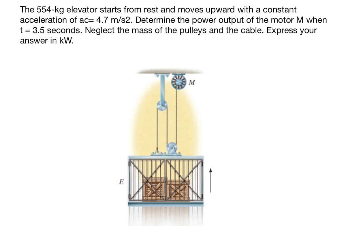 The 554-kg elevator starts from rest and moves upward with a constant
acceleration of ac= 4.7 m/s2. Determine the power output of the motor M when
t = 3.5 seconds. Neglect the mass of the pulleys and the cable. Express your
answer in kW.
E
M
NUKINUP
MIXI