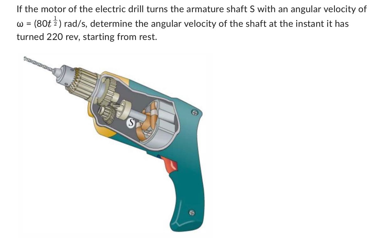 If the motor of the electric drill turns the armature shaft S with an angular velocity of
w = (80t ¹) rad/s, determine the angular velocity of the shaft at the instant it has
turned 220 rev, starting from rest.
S