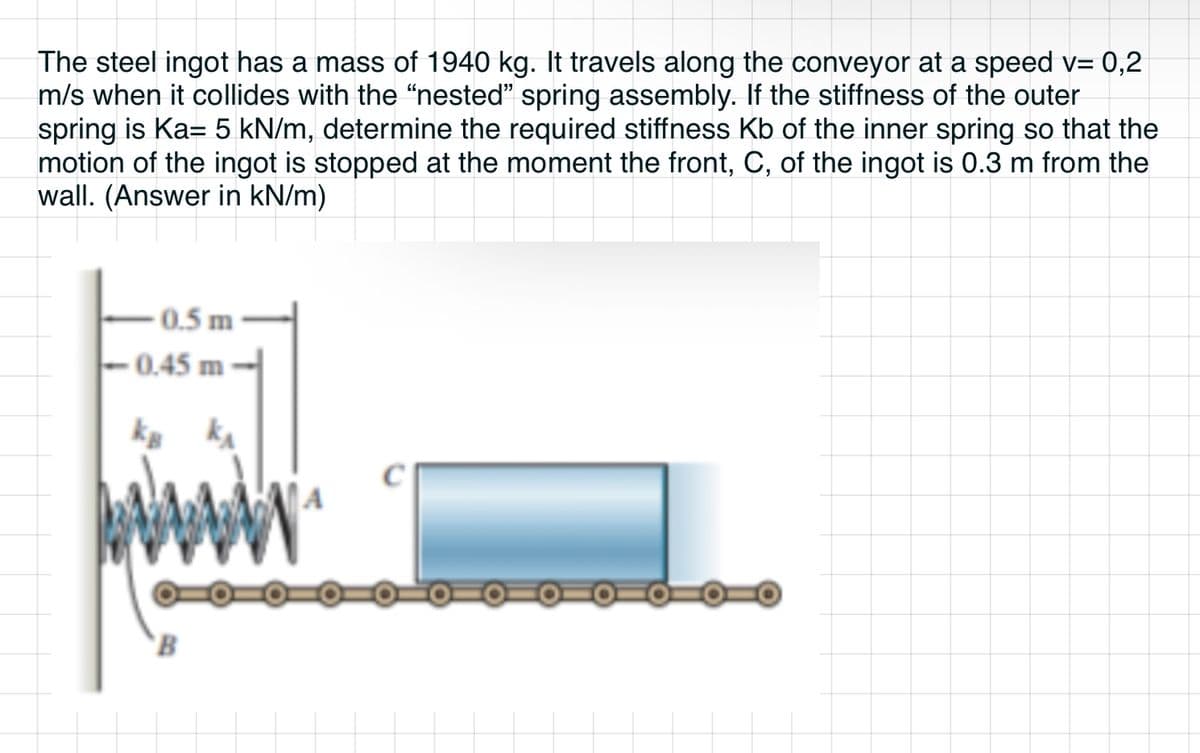 The steel ingot has a mass of 1940 kg. It travels along the conveyor at a speed v= 0,2
m/s when it collides with the "nested" spring assembly. If the stiffness of the outer
spring is Ka= 5 kN/m, determine the required stiffness Kb of the inner spring so that the
motion of the ingot is stopped at the moment the front, C, of the ingot is 0.3 m from the
wall. (Answer in kN/m)
0.5 m
-0.45 m
kB k
B