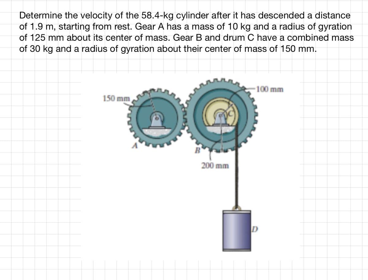 Determine the velocity of the 58.4-kg cylinder after it has descended a distance
of 1.9 m, starting from rest. Gear A has a mass of 10 kg and a radius of gyration
of 125 mm about its center of mass. Gear B and drum C have a combined mass
of 30 kg and a radius of gyration about their center of mass of 150 mm.
150 mm
200 mm
-100 mm
D