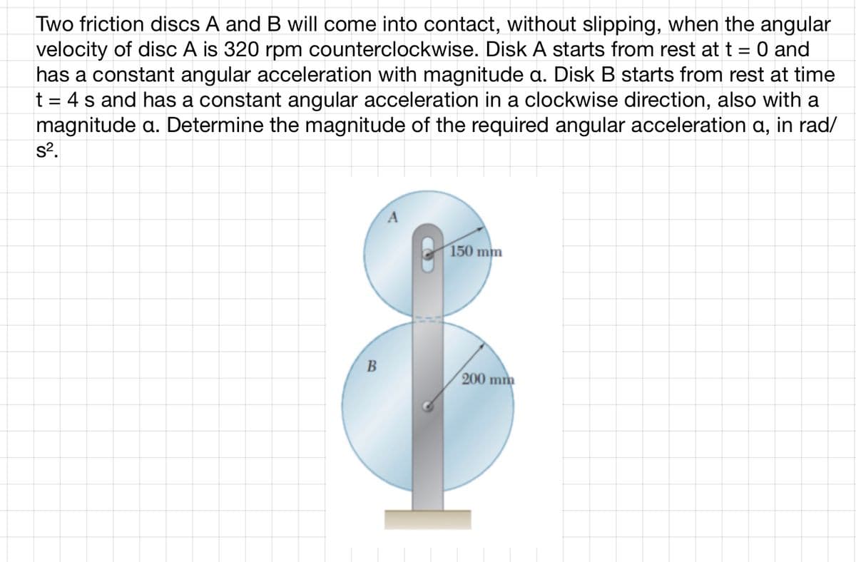 Two friction discs A and B will come into contact, without slipping, when the angular
velocity of disc A is 320 rpm counterclockwise. Disk A starts from rest at t = 0 and
has a constant angular acceleration with magnitude a. Disk B starts from rest at time
t = 4 s and has a constant angular acceleration in a clockwise direction, also with a
magnitude a. Determine the magnitude of the required angular acceleration a, in rad/
s².
B
150 mm
200 mm