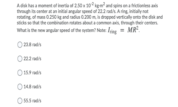 A disk has a moment of inertia of 2.50 x 10² kg-m² and spins on a frictionless axis
through its center at an initial angular speed of 22.2 rad/s. A ring, initially not
rotating, of mass 0.250 kg and radius 0.200 m, is dropped vertically onto the disk and
sticks so that the combination rotates about a common axis, through their centers.
What is the new angular speed of the system? Note: Iring = MR².
O 23.8 rad/s
O 22.2 rad/s
) 15.9 rad/s
14.8 rad/s
55.5 rad/s
