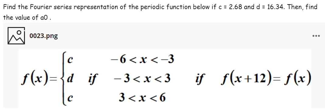 Find the Fourier series representation of the periodic function below if c = 2.68 and d = 16.34. Then, find
the value of aO .
0023.png
...
-6<x <-3
s(x).
f (x)={d__if - 3<x<3
if f(x+12)= f(x)
3<x<6
