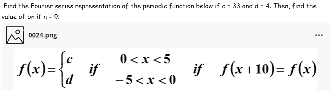 Find the Fourier series representation of the periodic function below if c = 33 and d = 4. Then, find the
value of bn if n = 9.
0024.png
...
f(x)={,
0 < x<5
if
- 5<x < 0
if f(x+10)= f(x)
