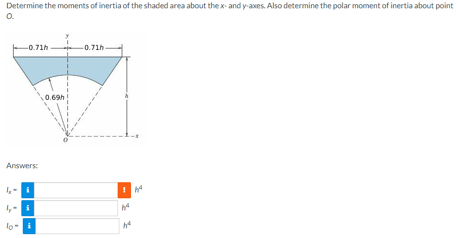 Determine the moments of inertia of the shaded area about the x- and y-axes. Also determine the polar moment of inertia about point
O.
y
-0.71h
-0.71h
0.69h
Answers:
Ix = i
! h4
ly
i
h4
lo = i
h4
