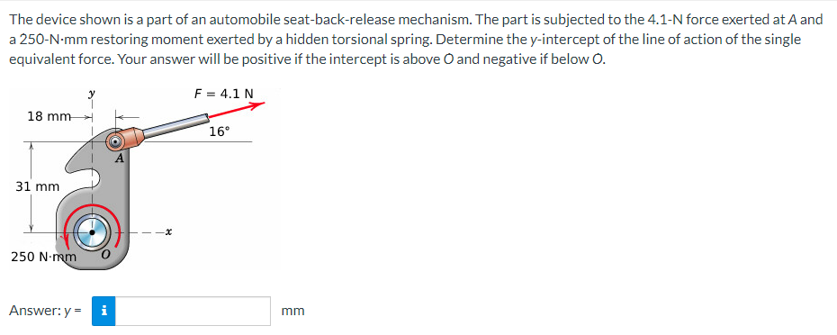 The device shown is a part of an automobile seat-back-release mechanism. The part is subjected to the 4.1-N force exerted at A and
a 250-N-mm restoring moment exerted by a hidden torsional spring. Determine the y-intercept of the line of action of the single
equivalent force. Your answer will be positive if the intercept is above O and negative if below O.
F = 4.1 N
18 mm
16°
31 mm
250 N-mm
Answer: y =
mm
