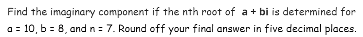 Find the imaginary component if the nth root of a + bi is determined for
a = 10, b = 8, and n = 7. Round off your final answer in five decimal places.
