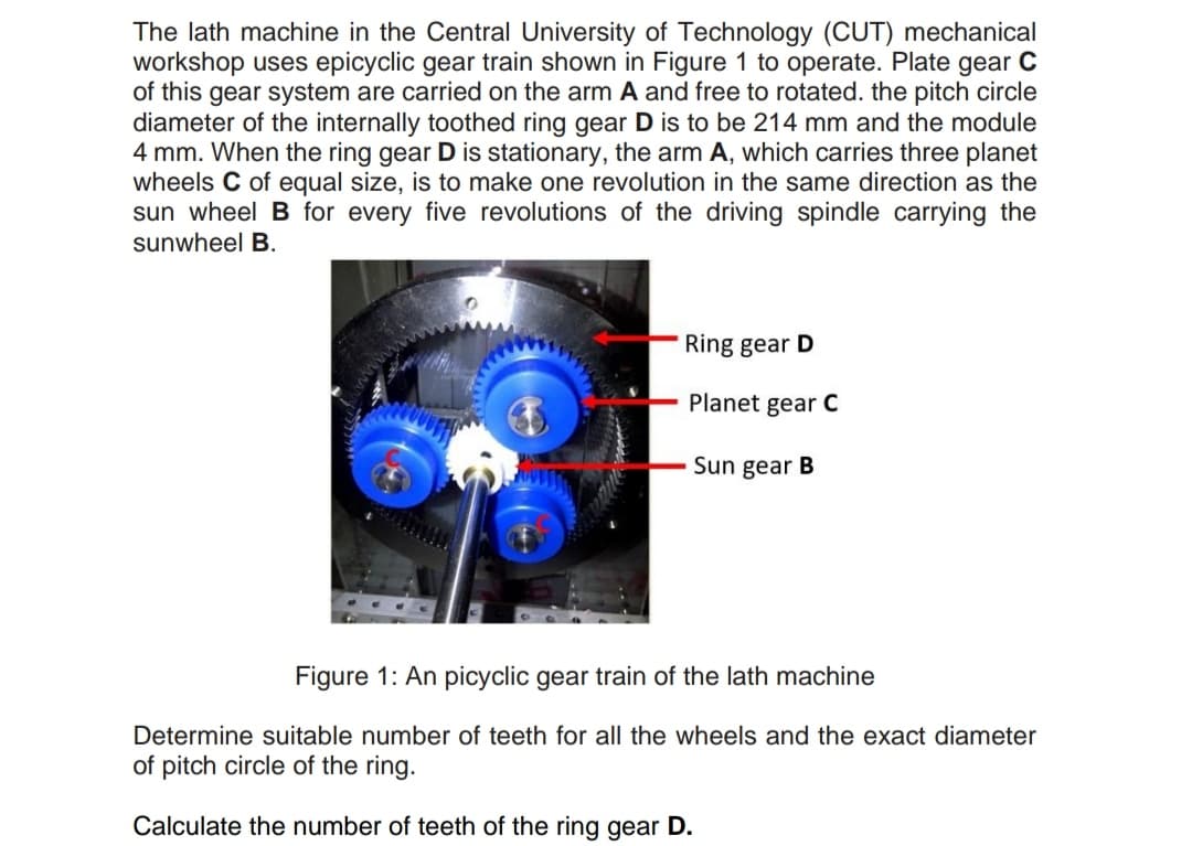 The lath machine in the Central University of Technology (CUT) mechanical
workshop uses epicyclic gear train shown in Figure 1 to operate. Plate gear C
of this gear system are carried on the arm A and free to rotated. the pitch circle
diameter of the internally toothed ring gear D is to be 214 mm and the module
4 mm. When the ring gear D is stationary, the arm A, which carries three planet
wheels C of equal size, is to make one revolution in the same direction as the
sun wheel B for every five revolutions of the driving spindle carrying the
sunwheel B.
Ring gear D
Planet gear C
Sun gear B
Figure 1: An picyclic gear train of the lath machine
Determine suitable number of teeth for all the wheels and the exact diameter
of pitch circle of the ring.
Calculate the number of teeth of the ring gear D.
