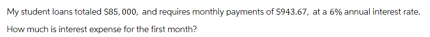 My student loans totaled $85,000, and requires monthly payments of $943.67, at a 6% annual interest rate.
How much is interest expense for the first month?