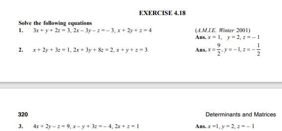 EXERCISE 4.18
Solve the following equations
3x + y + 2: = 3, 2x - 3y- z =- 3, x + 2y + z = 4
1.
(A.M.LE. Winter 2001)
Ans. x = 1, y = 2, 2 = - 1
x+ 2y + 3z = 1, 2x + 3y + 8z = 2, x + y + := 3
Ans. X= y =-1, :=
2.
320
Determinants and Matrices
3.
4x + 2y - := 9, x- y + 3z =- 4, 2x + z =1
Ans. x =1, y = 2, : =-1
