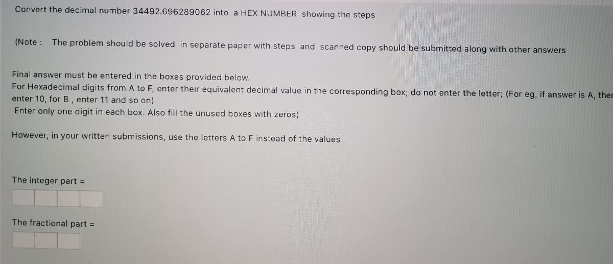 Convert the decimal number 34492.696289062 into a HEX NUMBER showing the steps
(Note : The problem should be solved in separate paper with steps and scanned copy should be submitted along with other answers
Final answer must be entered in the boxes provided below.
For Hexadecimal digits from A to F, enter their equivalent decimal value in the corresponding box; do not enter the letter; (For eg, if answer is A, ther
enter 10, for B, enter 11 and so on)
Enter only one digit in each box. Also fill the unused boxes with zeros)
However, in your written submissions, use the letters A to F instead of the values
The integer part =
The fractional part =
